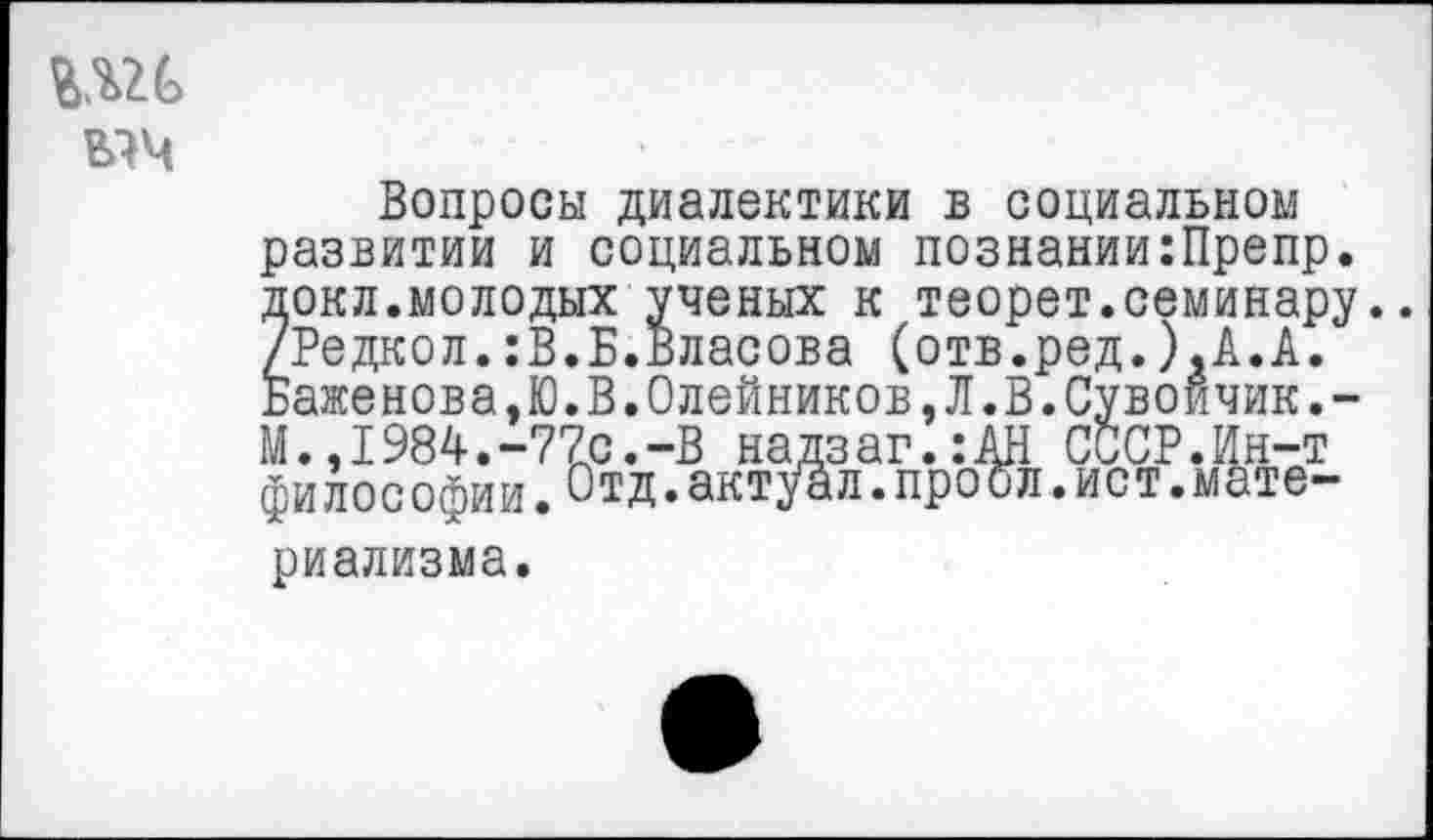 ﻿ыч
Вопросы диалектики в социальном развитии и социальном познании:Препр. докл.молодых ученых к теорет.семинару.. /Редкол.:В.Б.Власова (отв.ред.).А.А. Баженова,Ю.В.Олейников,Л.В.Сувоичик.-М.,1984.-77с.-В надзаг.:АН СССР.Ин-т философии. Отд.актуал.проел.ист.материализма.